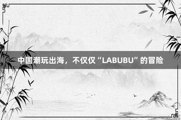 中国潮玩出海，不仅仅“LABUBU”的冒险